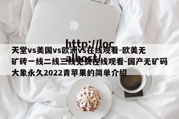 天堂vs美国vs欧洲vs在线观看-欧美无矿砖一线二线三线免费在线观看-国产无矿码大象永久2022青苹果的简单介绍